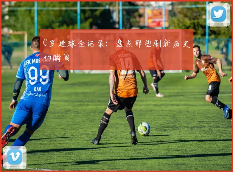 C罗进球全记录：盘点那些刷新历史的瞬间