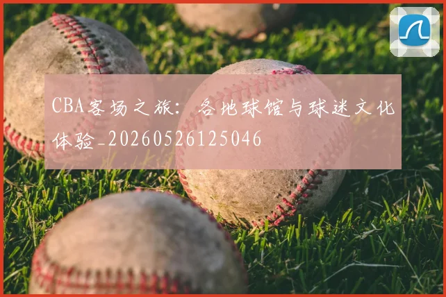 CBA客场之旅：各地球馆与球迷文化体验_20260526125046