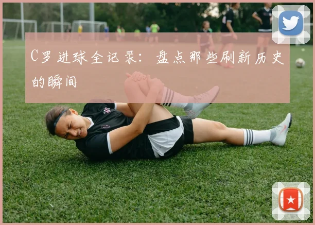 C罗进球全记录：盘点那些刷新历史的瞬间