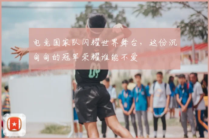 电竞国家队闪耀世界舞台，这份沉甸甸的冠军荣耀谁能不爱