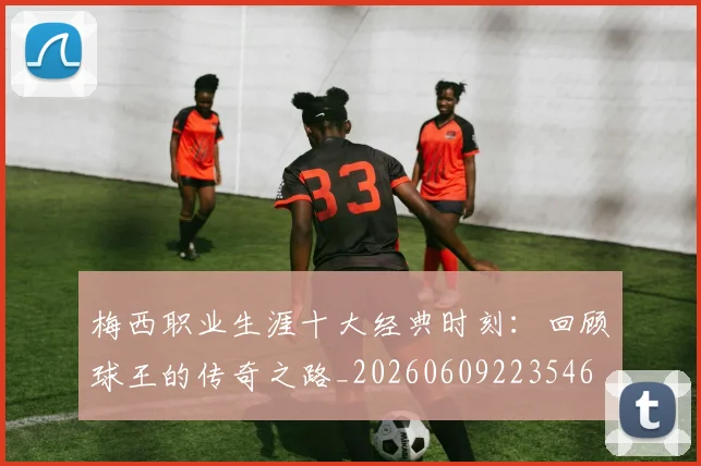 梅西职业生涯十大经典时刻：回顾球王的传奇之路_20260609223546