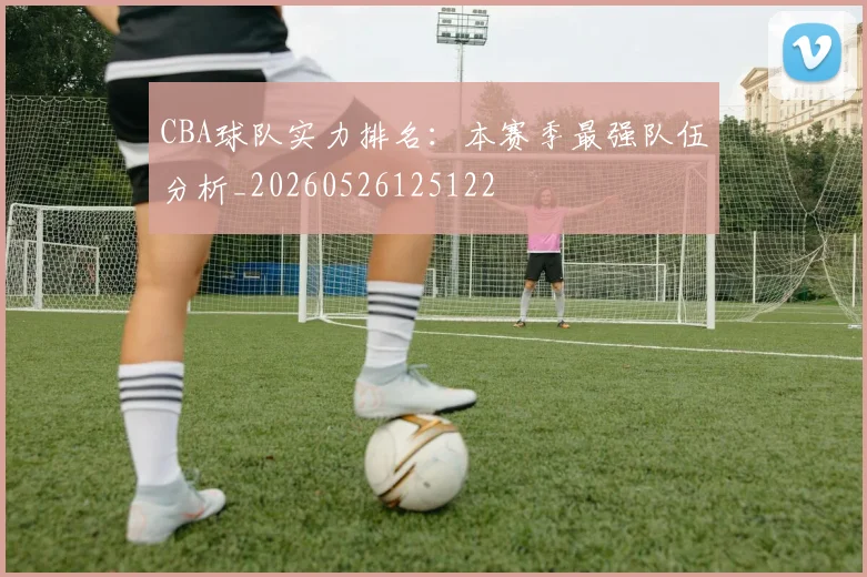 CBA球队实力排名:本赛季最强队伍分析_20260526125122