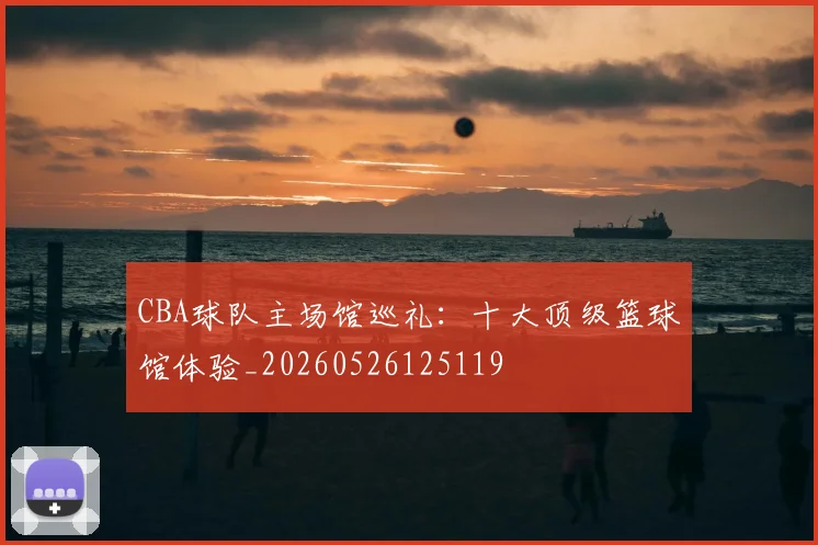 CBA球队主场馆巡礼:十大顶级篮球馆体验_20260526125119