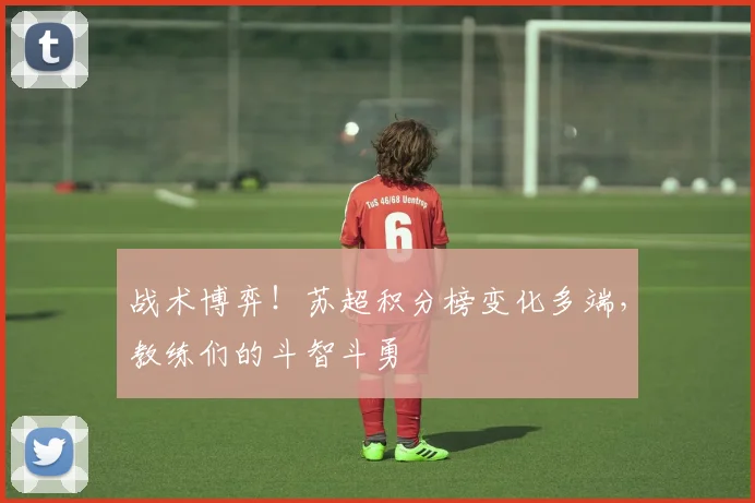 战术博弈！苏超积分榜变化多端，教练们的斗智斗勇