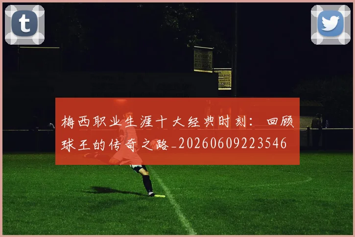 梅西职业生涯十大经典时刻:回顾球王的传奇之路_20260609223546