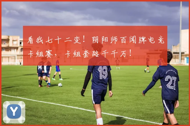 看我七十二变！阴阳师百闻牌电竞卡组赛，卡组套路千千万！