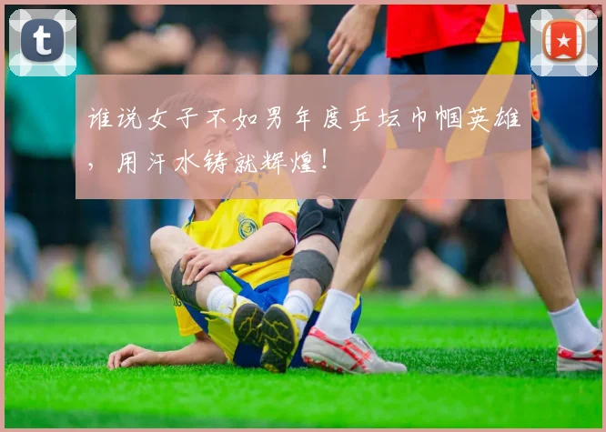 谁说女子不如男年度乒坛巾帼英雄，用汗水铸就辉煌！