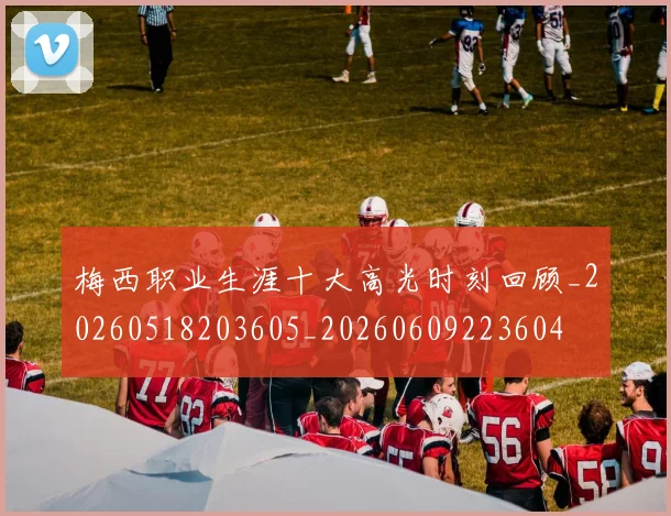 梅西职业生涯十大高光时刻回顾_20260518203605_20260609223604