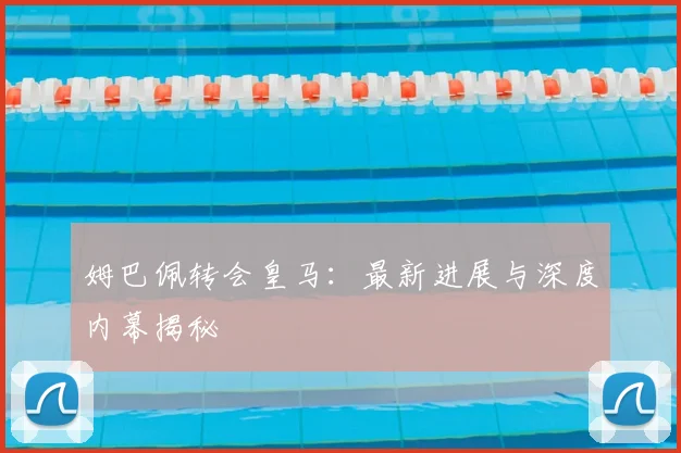 姆巴佩转会皇马：最新进展与深度内幕揭秘