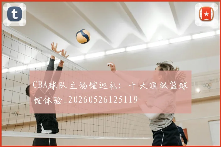 CBA球队主场馆巡礼:十大顶级篮球馆体验_20260526125119
