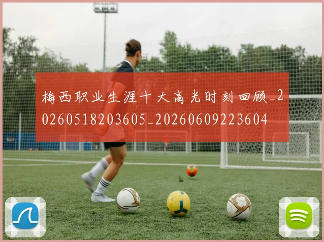 梅西职业生涯十大高光时刻回顾_20260518203605_20260609223604