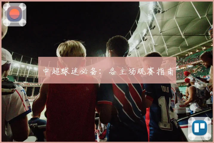 中超球迷必备：各主场观赛指南