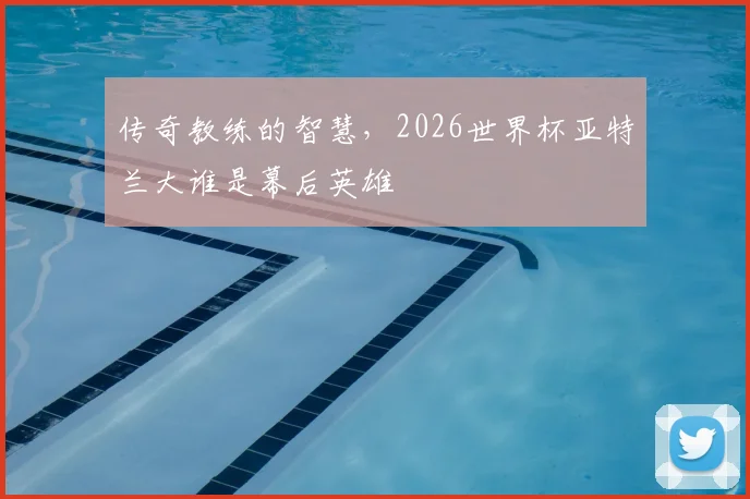 传奇教练的智慧，2026世界杯亚特兰大谁是幕后英雄
