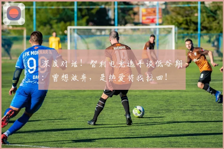 深度对话！智利电竞选手谈低谷期：曾想放弃，是热爱将我拉回！