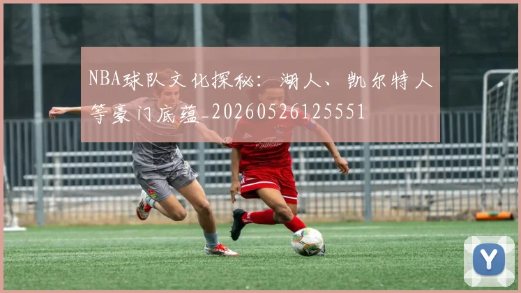 NBA球队文化探秘:湖人、凯尔特人等豪门底蕴_20260526125551